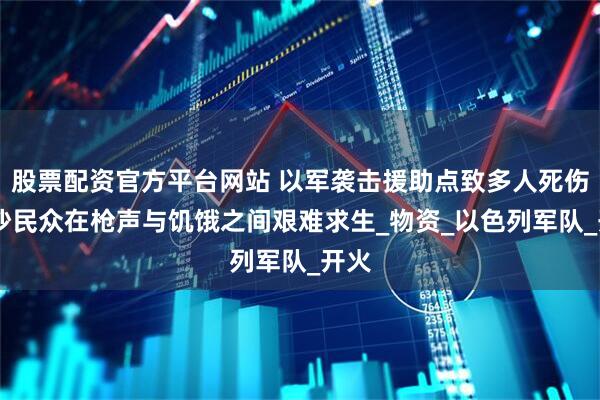 股票配资官方平台网站 以军袭击援助点致多人死伤 加沙民众在枪声与饥饿之间艰难求生_物资_以色列军队_开火