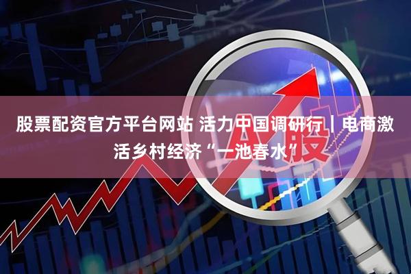 股票配资官方平台网站 活力中国调研行｜电商激活乡村经济“一池春水”