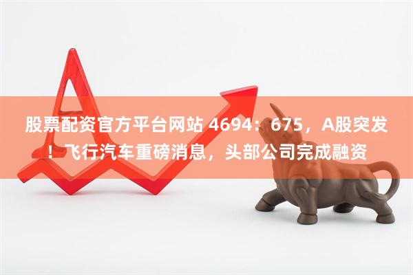 股票配资官方平台网站 4694：675，A股突发！飞行汽车重磅消息，头部公司完成融资