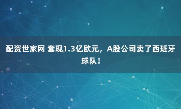 配资世家网 套现1.3亿欧元，A股公司卖了西班牙球队！
