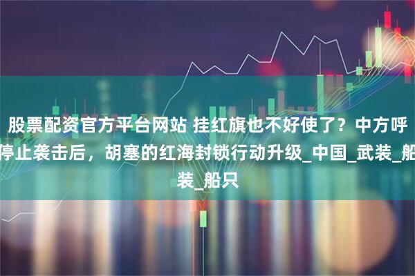 股票配资官方平台网站 挂红旗也不好使了？中方呼吁停止袭击后，胡塞的红海封锁行动升级_中国_武装_船只