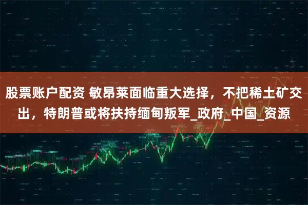 股票账户配资 敏昂莱面临重大选择，不把稀土矿交出，特朗普或将扶持缅甸叛军_政府_中国_资源