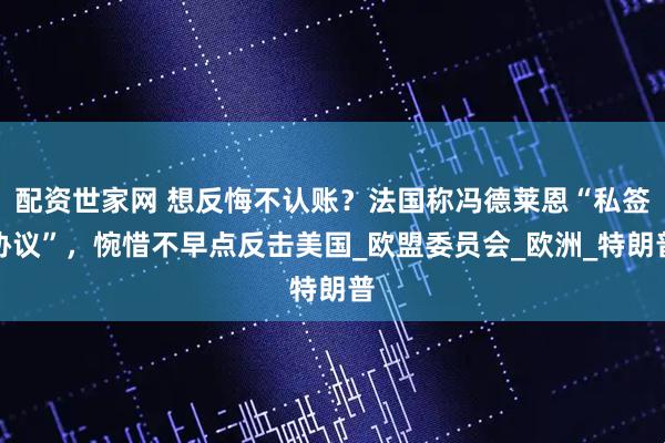 配资世家网 想反悔不认账？法国称冯德莱恩“私签协议”，惋惜不早点反击美国_欧盟委员会_欧洲_特朗普