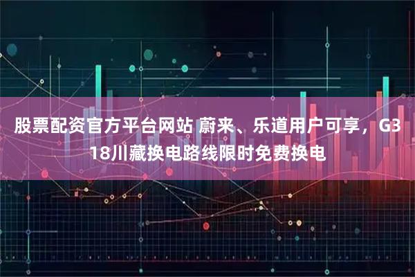 股票配资官方平台网站 蔚来、乐道用户可享，G318川藏换电路线限时免费换电