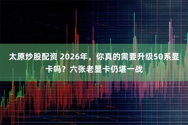 太原炒股配资 2026年，你真的需要升级50系显卡吗？六张老显卡仍堪一战